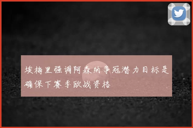埃梅里强调阿森纳争冠潜力目标是确保下赛季欧战资格