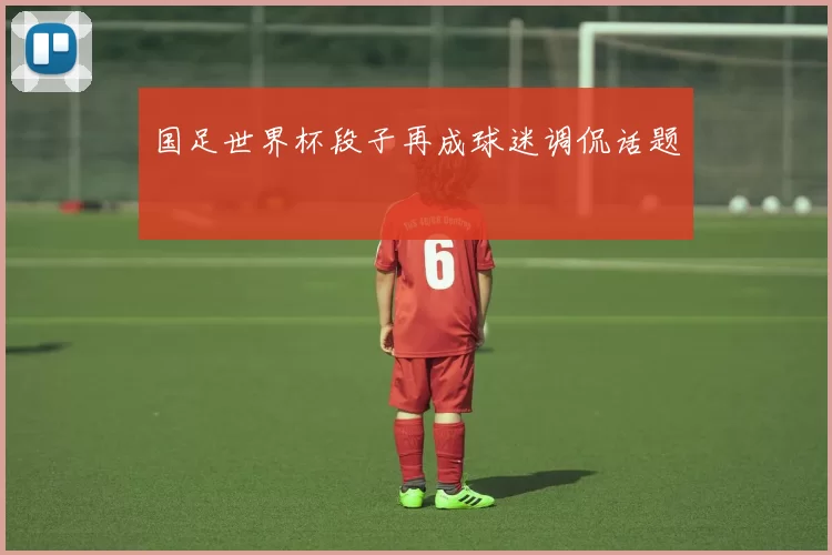 国足世界杯段子再成球迷调侃话题