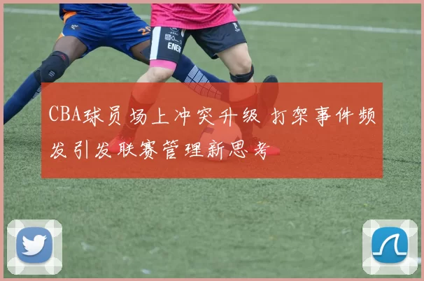 CBA球员场上冲突升级 打架事件频发引发联赛管理新思考