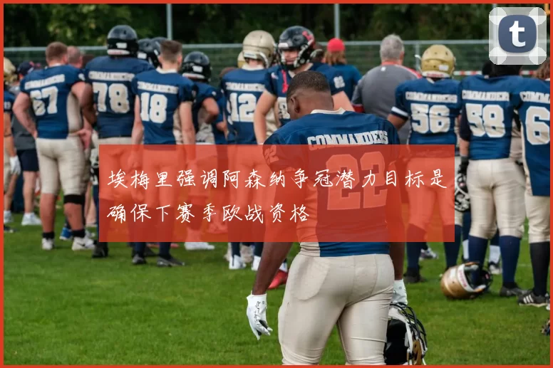 埃梅里强调阿森纳争冠潜力目标是确保下赛季欧战资格