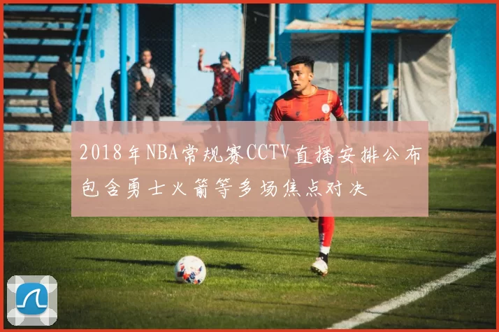 2018年NBA常规赛CCTV直播安排公布包含勇士火箭等多场焦点对决