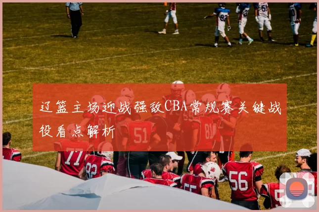 辽篮主场迎战强敌CBA常规赛关键战役看点解析