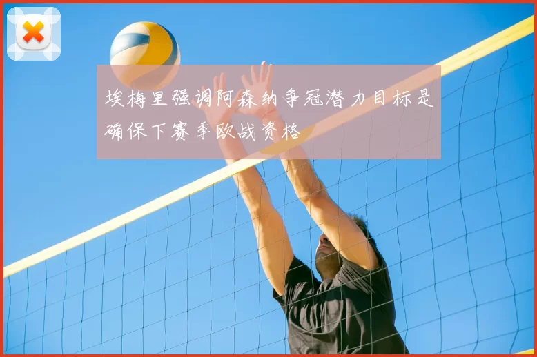 埃梅里强调阿森纳争冠潜力目标是确保下赛季欧战资格