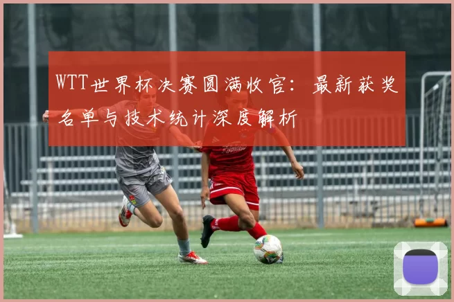 WTT世界杯决赛圆满收官:最新获奖名单与技术统计深度解析