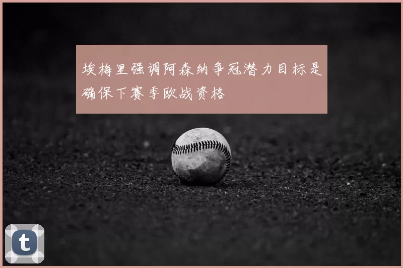 埃梅里强调阿森纳争冠潜力目标是确保下赛季欧战资格