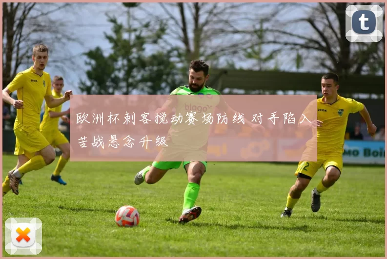 欧洲杯刺客搅动赛场防线 对手陷入苦战悬念升级