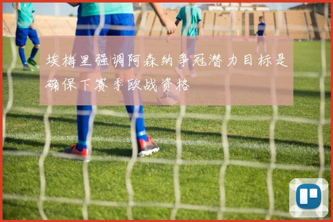 埃梅里强调阿森纳争冠潜力目标是确保下赛季欧战资格