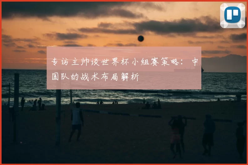 专访主帅谈世界杯小组赛策略：中国队的战术布局解析