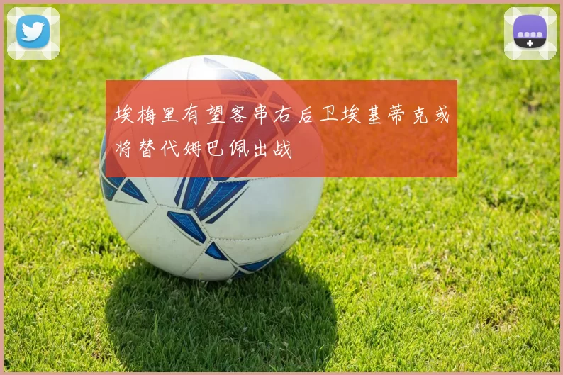 埃梅里有望客串右后卫埃基蒂克或将替代姆巴佩出战