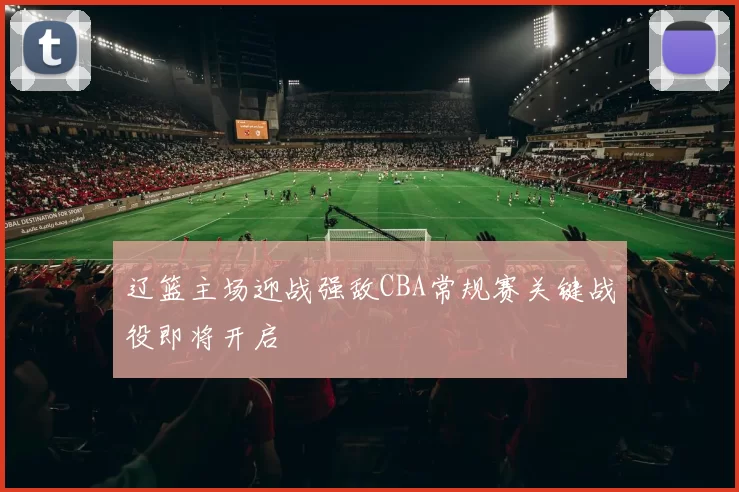 辽篮主场迎战强敌CBA常规赛关键战役即将开启