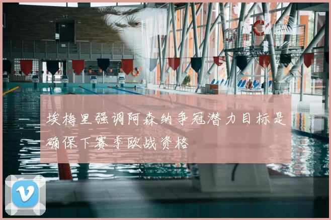 埃梅里强调阿森纳争冠潜力目标是确保下赛季欧战资格